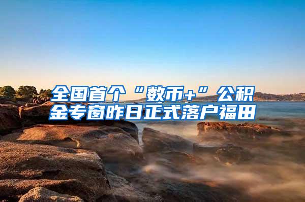 全国首个“数币+”公积金专窗昨日正式落户福田