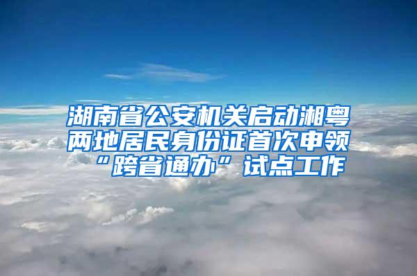 湖南省公安机关启动湘粤两地居民身份证首次申领“跨省通办”试点工作