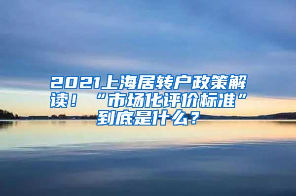 2021上海居转户政策解读！“市场化评价标准”到底是什么？