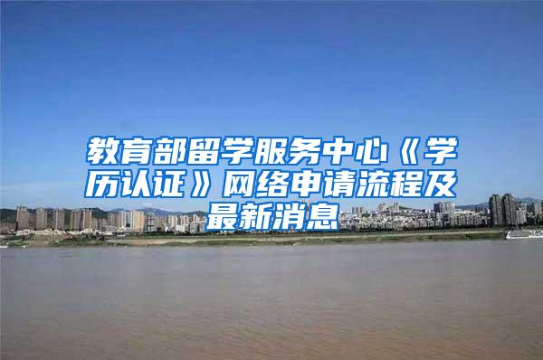 教育部留学服务中心《学历认证》网络申请流程及最新消息