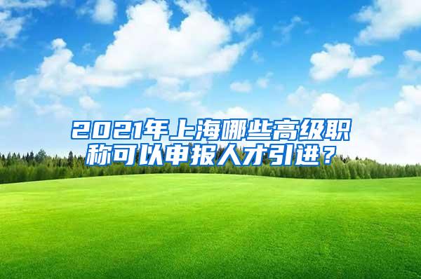 2021年上海哪些高级职称可以申报人才引进？