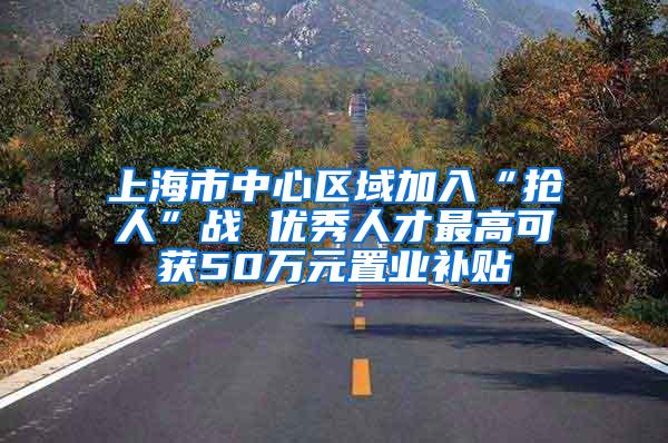 上海市中心区域加入“抢人”战 优秀人才最高可获50万元置业补贴