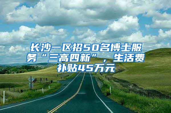 长沙一区招50名博士服务“三高四新”，生活费补贴45万元