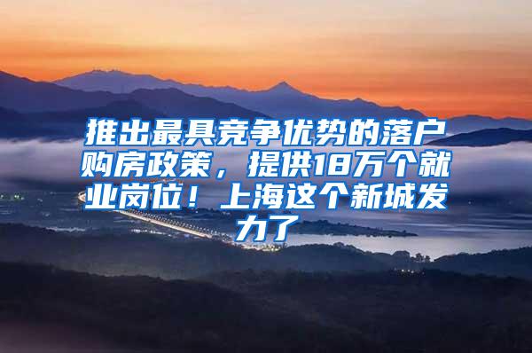 推出最具竞争优势的落户购房政策，提供18万个就业岗位！上海这个新城发力了