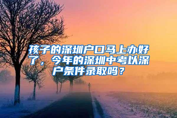 孩子的深圳户口马上办好了，今年的深圳中考以深户条件录取吗？