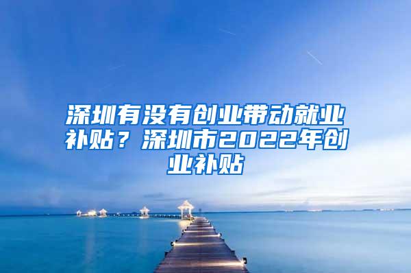 深圳有没有创业带动就业补贴？深圳市2022年创业补贴