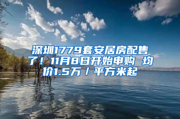 深圳1779套安居房配售了！11月8日开始申购 均价1.5万／平方米起