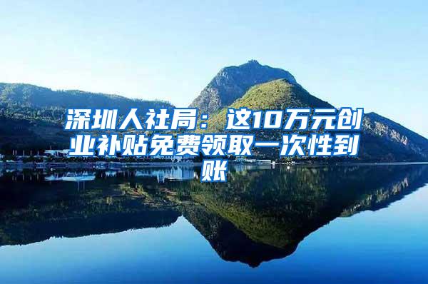 深圳人社局：这10万元创业补贴免费领取一次性到账