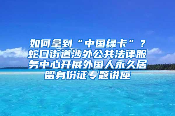 如何拿到“中国绿卡”？蛇口街道涉外公共法律服务中心开展外国人永久居留身份证专题讲座