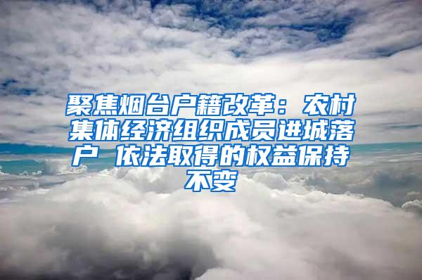 聚焦烟台户籍改革：农村集体经济组织成员进城落户 依法取得的权益保持不变