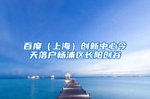 百度（上海）创新中心今天落户杨浦区长阳创谷