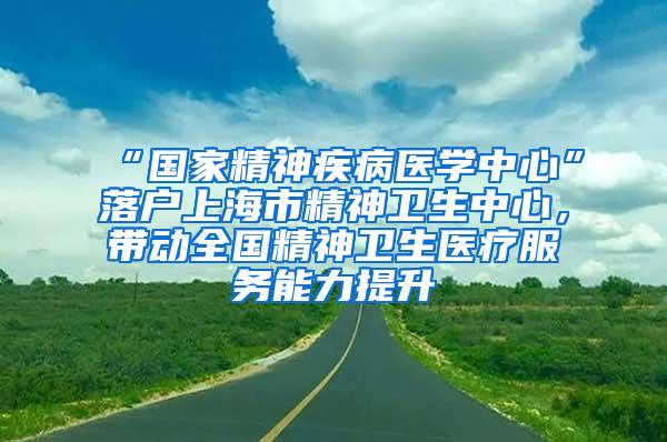 “国家精神疾病医学中心”落户上海市精神卫生中心，带动全国精神卫生医疗服务能力提升