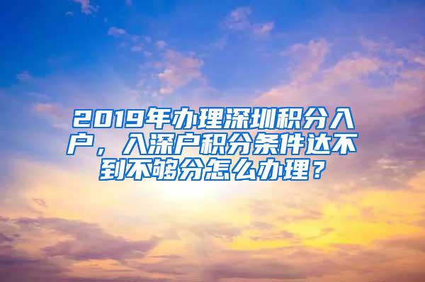 2019年办理深圳积分入户，入深户积分条件达不到不够分怎么办理？