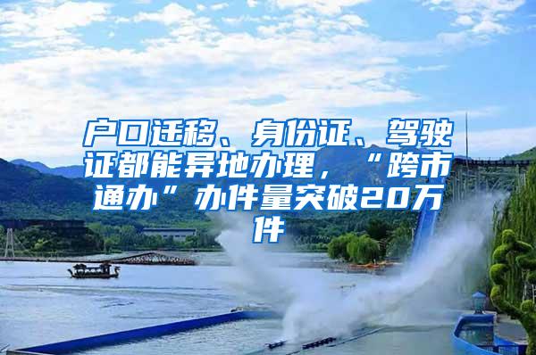 户口迁移、身份证、驾驶证都能异地办理，“跨市通办”办件量突破20万件