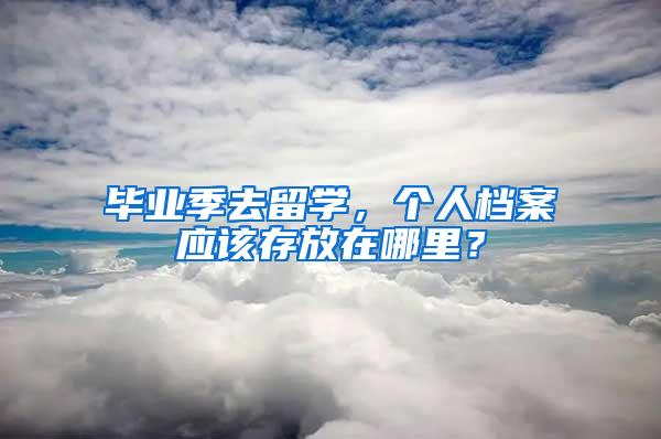 毕业季去留学，个人档案应该存放在哪里？