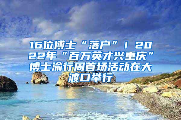 16位博士“落户”！2022年“百万英才兴重庆”博士渝行周首场活动在大渡口举行