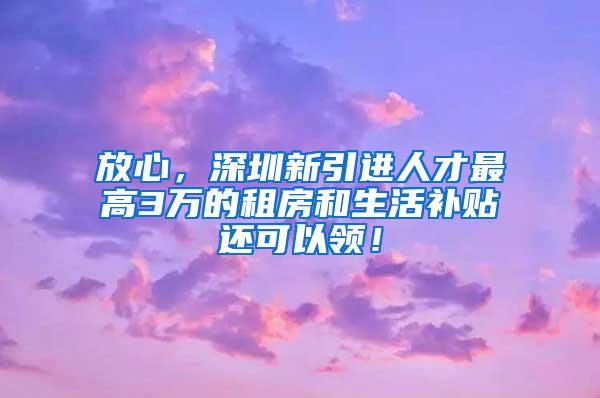 放心，深圳新引进人才最高3万的租房和生活补贴还可以领！