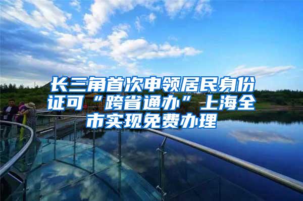 长三角首次申领居民身份证可“跨省通办”上海全市实现免费办理