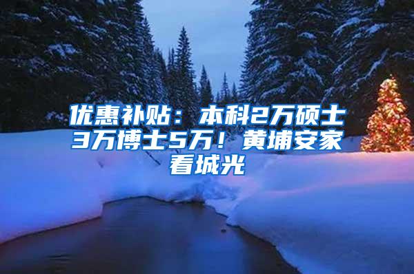 优惠补贴：本科2万硕士3万博士5万！黄埔安家看城光