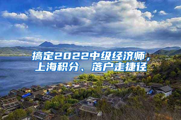 搞定2022中级经济师，上海积分、落户走捷径