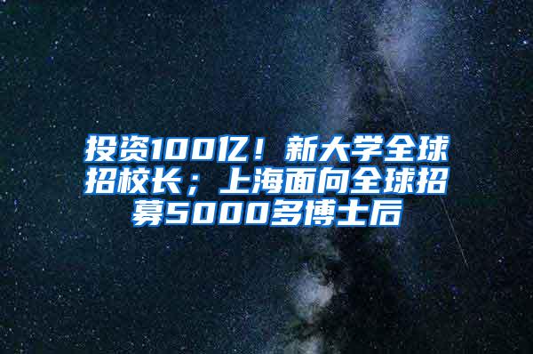 投资100亿！新大学全球招校长；上海面向全球招募5000多博士后