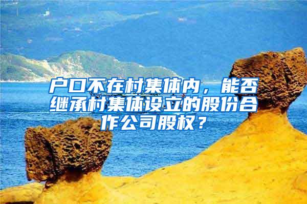 户口不在村集体内，能否继承村集体设立的股份合作公司股权？