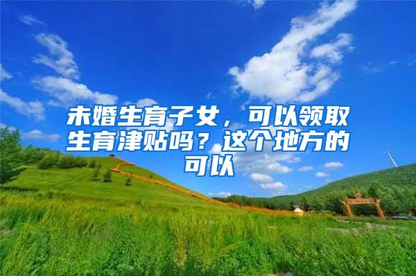 未婚生育子女，可以领取生育津贴吗？这个地方的可以