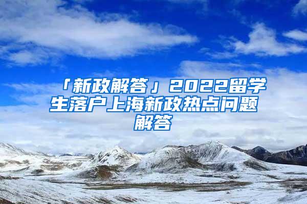 「新政解答」2022留学生落户上海新政热点问题解答