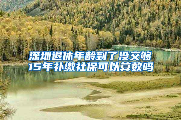 深圳退休年龄到了没交够15年补缴社保可以算数吗