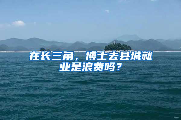 在长三角，博士去县城就业是浪费吗？