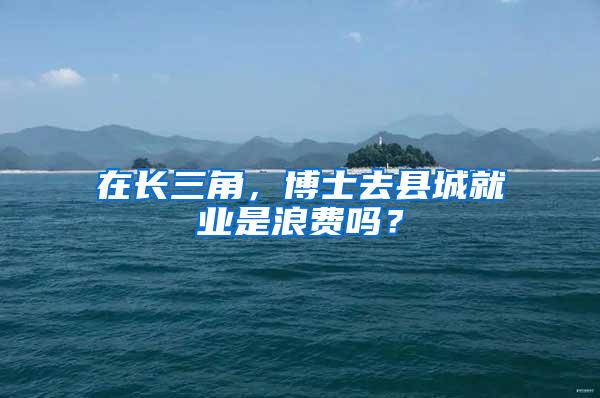 在长三角，博士去县城就业是浪费吗？