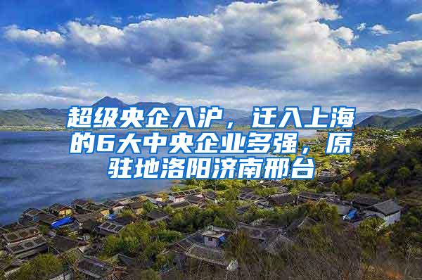 超级央企入沪，迁入上海的6大中央企业多强，原驻地洛阳济南邢台