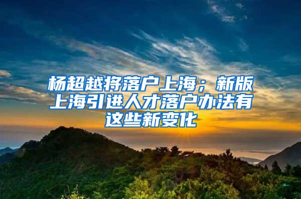 杨超越将落户上海；新版上海引进人才落户办法有这些新变化