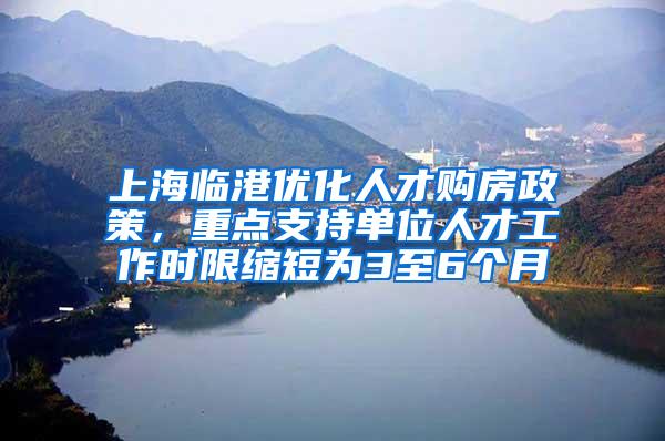 上海临港优化人才购房政策，重点支持单位人才工作时限缩短为3至6个月