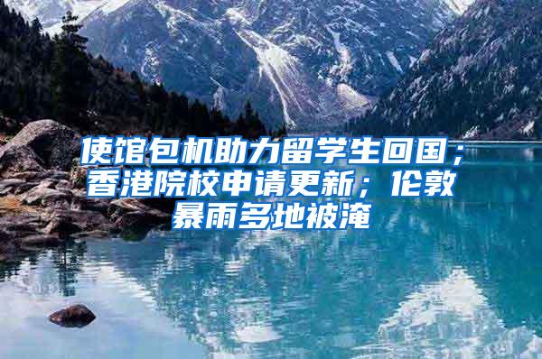 使馆包机助力留学生回国；香港院校申请更新；伦敦暴雨多地被淹