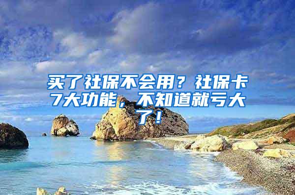 买了社保不会用？社保卡7大功能，不知道就亏大了！