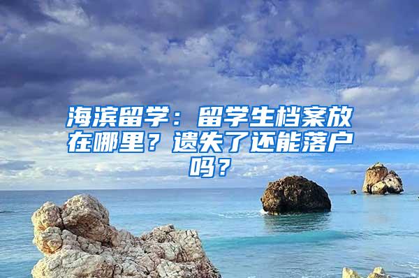 海滨留学：留学生档案放在哪里？遗失了还能落户吗？