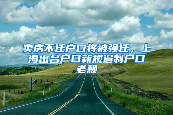 卖房不迁户口将被强迁，上海出台户口新规遏制户口老赖