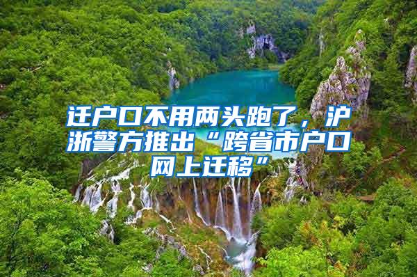 迁户口不用两头跑了，沪浙警方推出“跨省市户口网上迁移”