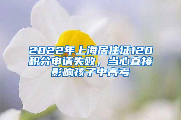 2022年上海居住证120积分申请失败，当心直接影响孩子中高考