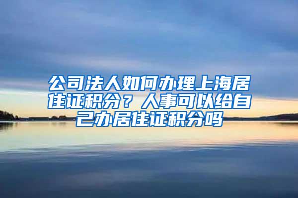 公司法人如何办理上海居住证积分？人事可以给自己办居住证积分吗