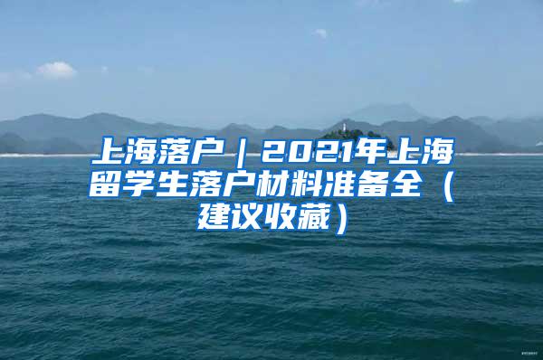 上海落户｜2021年上海留学生落户材料准备全（建议收藏）