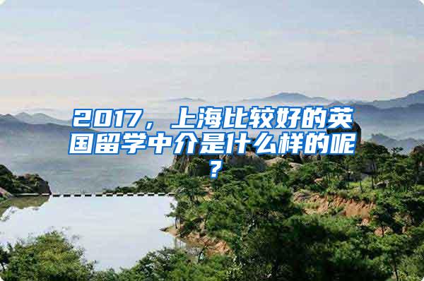 2017，上海比较好的英国留学中介是什么样的呢？