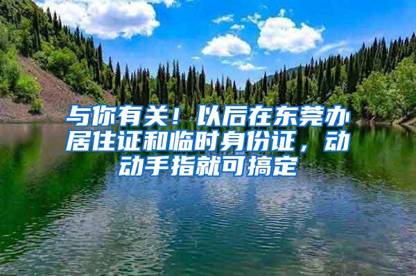 与你有关！以后在东莞办居住证和临时身份证，动动手指就可搞定