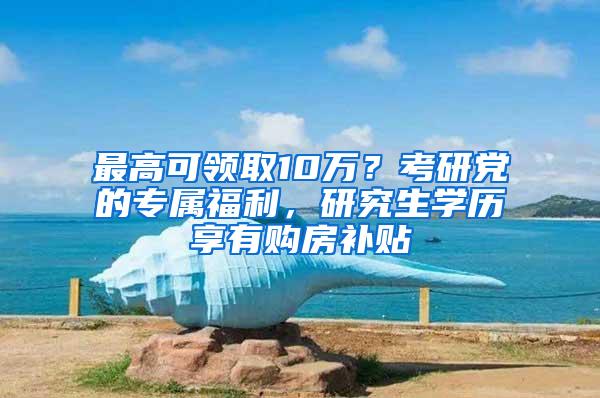 最高可领取10万？考研党的专属福利，研究生学历享有购房补贴