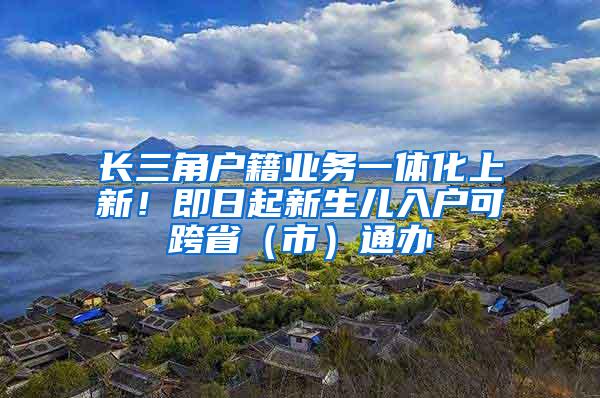 长三角户籍业务一体化上新！即日起新生儿入户可跨省（市）通办