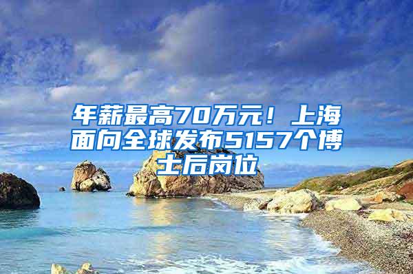 年薪最高70万元！上海面向全球发布5157个博士后岗位