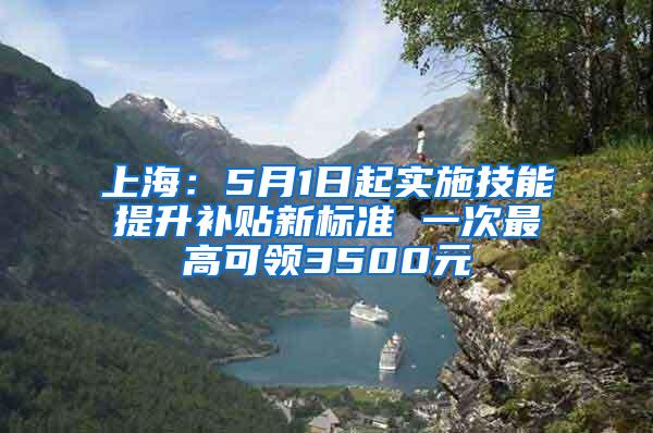上海：5月1日起实施技能提升补贴新标准 一次最高可领3500元