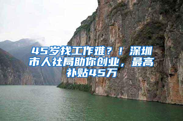 45岁找工作难？！深圳市人社局助你创业，最高补贴45万