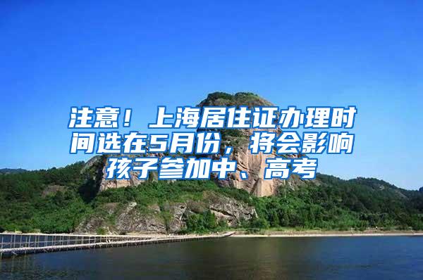 注意！上海居住证办理时间选在5月份，将会影响孩子参加中、高考